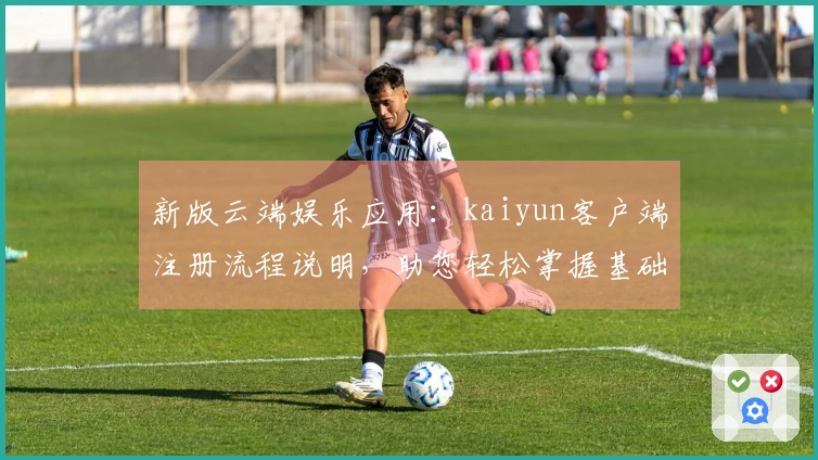 新版云端娱乐应用：kaiyun客户端注册流程说明，助您轻松掌握基础操作体验